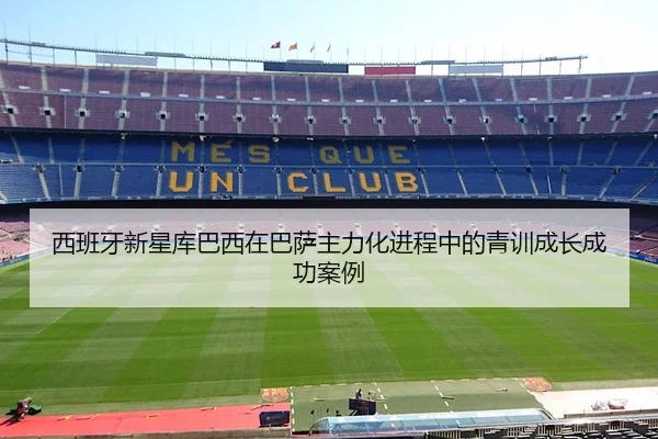 西班牙新星库巴西在巴萨主力化进程中的青训成长成功案例