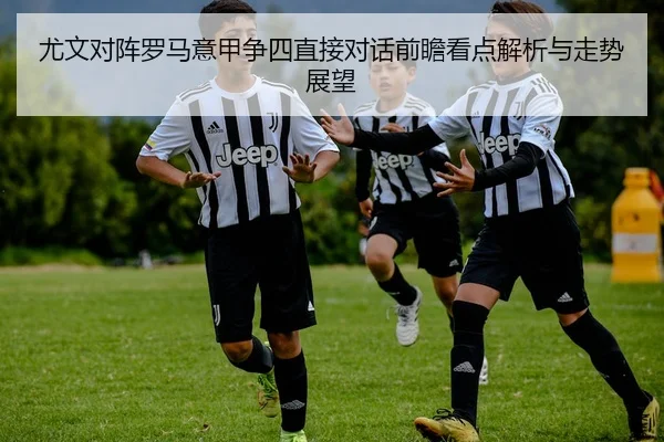 尤文对阵罗马意甲争四直接对话前瞻看点解析与走势展望