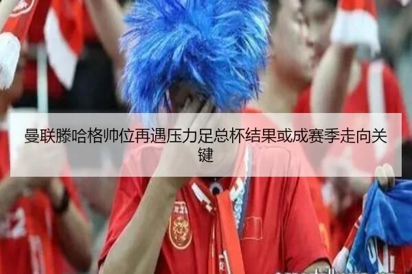曼联滕哈格帅位再遇压力足总杯结果或成赛季走向关键