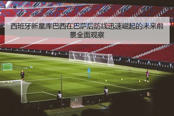 西班牙新星库巴西在巴萨后防线迅速崛起的未来前景全面观察