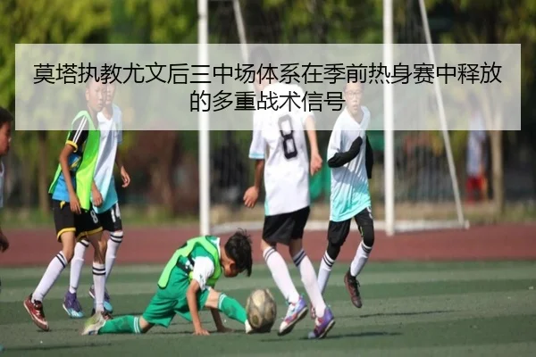 莫塔执教尤文后三中场体系在季前热身赛中释放的多重战术信号