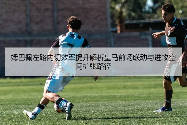 姆巴佩左路内切效率提升解析皇马前场联动与进攻空间扩张路径