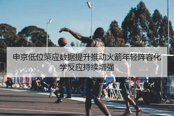 申京低位策应数据提升推动火箭年轻阵容化学反应持续增强